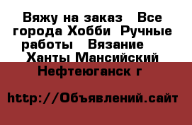 Вяжу на заказ - Все города Хобби. Ручные работы » Вязание   . Ханты-Мансийский,Нефтеюганск г.